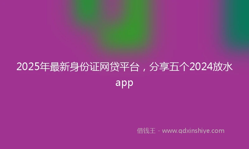 2025年最新身份证网贷平台，分享五个2024放水app
