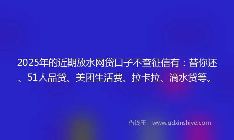 2025年的近期放水网贷口子不查征信有：替你还、51人品贷、美团生活费、拉卡拉、滴水贷等。