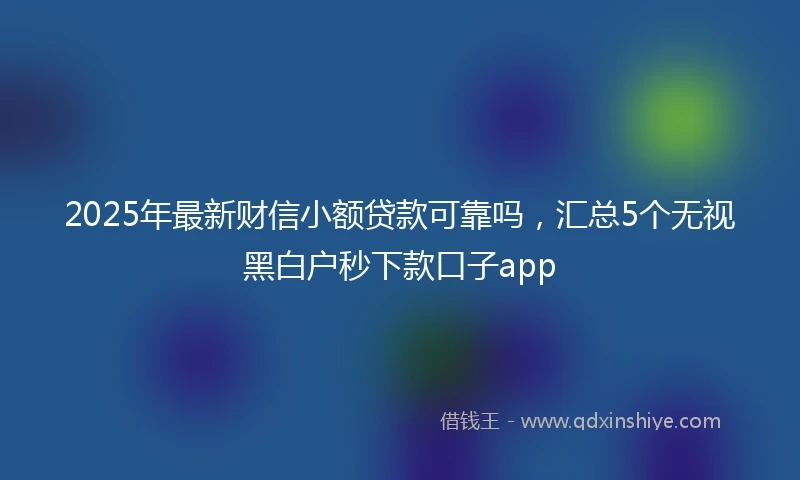 2025年最新财信小额贷款可靠吗，汇总5个无视黑白户秒下款口子app