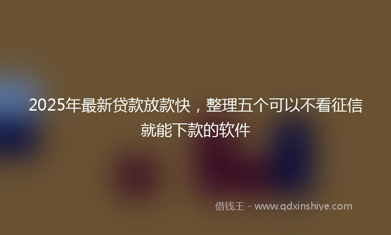 2025年最新贷款放款快，整理五个可以不看征信就能下款的软件