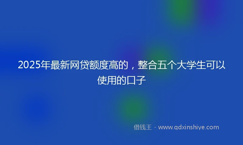 2025年最新网贷额度高的，整合五个大学生可以使用的口子