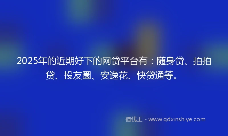 2025年的近期好下的网贷平台有：随身贷、拍拍贷、投友圈、安逸花、快贷通等。