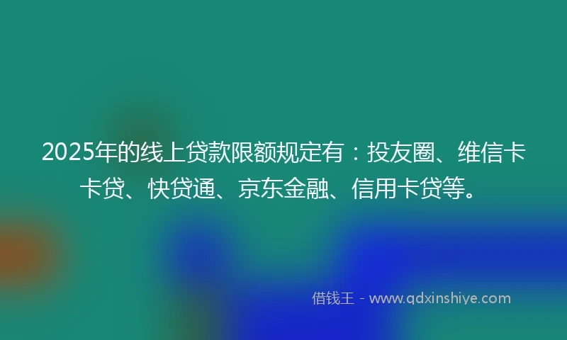 2025年的线上贷款限额规定有：投友圈、维信卡卡贷、快贷通、京东金融、信用卡贷等。