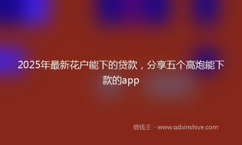 2025年最新花户能下的贷款，分享五个高炮能下款的app