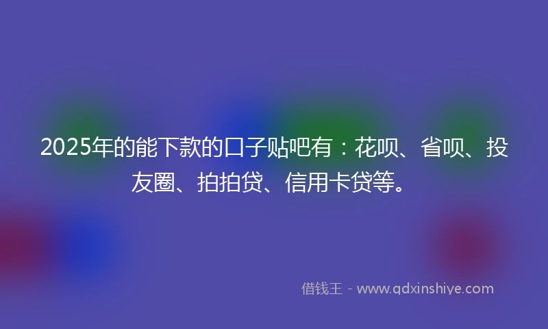 2025年的能下款的口子贴吧有：花呗、省呗、投友圈、拍拍贷、信用卡贷等。