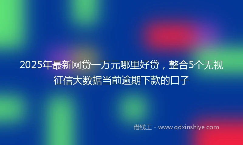 2025年最新网贷一万元哪里好贷，整合5个无视征信大数据当前逾期下款的口子