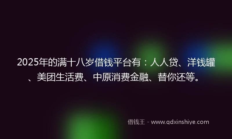 2025年的满十八岁借钱平台有：人人贷、洋钱罐、美团生活费、中原消费金融、替你还等。