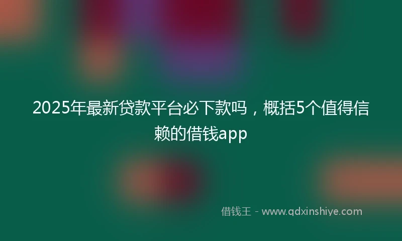 2025年最新贷款平台必下款吗，概括5个值得信赖的借钱app