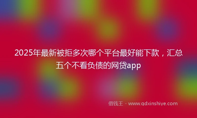 2025年最新被拒多次哪个平台最好能下款，汇总五个不看负债的网贷app