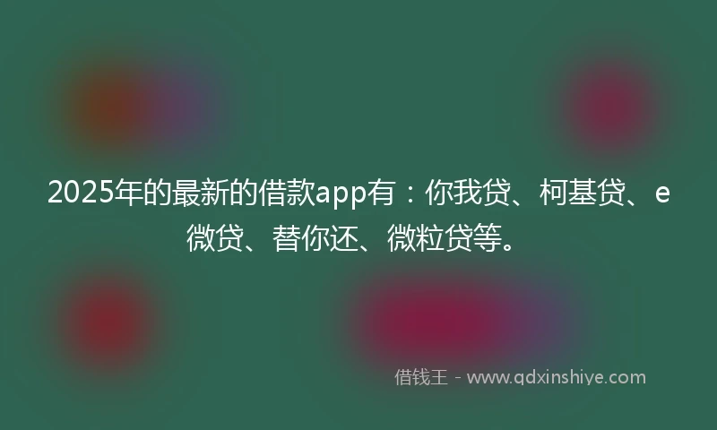 2025年的最新的借款app有：你我贷、柯基贷、e微贷、替你还、微粒贷等。