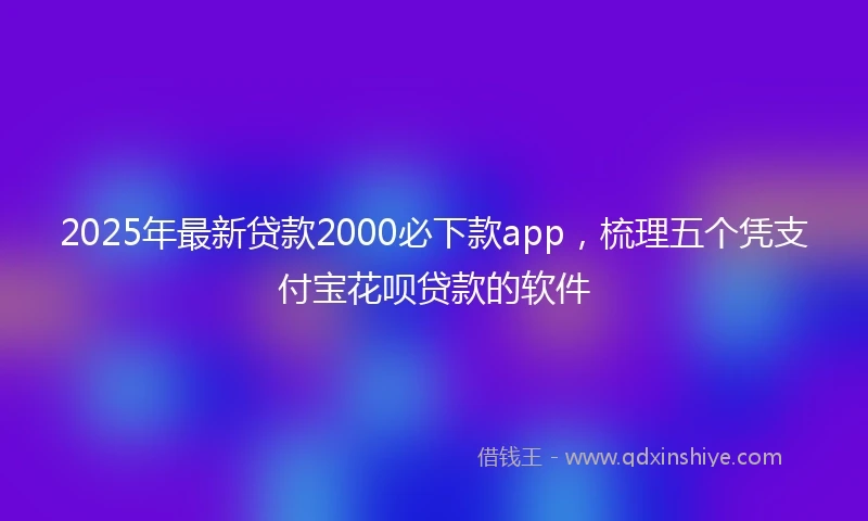2025年最新贷款2000必下款app,梳理五个凭支付宝花呗贷款的软件