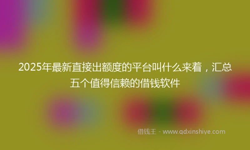 2025年最新直接出额度的平台叫什么来着，汇总五个值得信赖的借钱软件