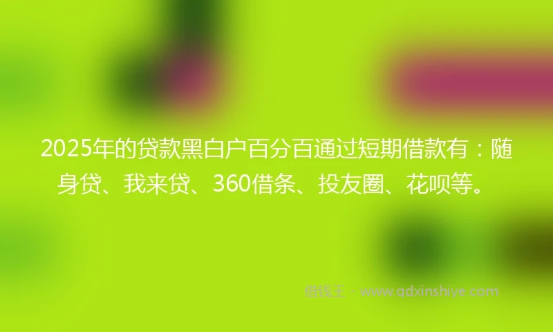 2025年的贷款黑白户百分百通过短期借款有：随身贷、我来贷、360借条、投友圈、花呗等。