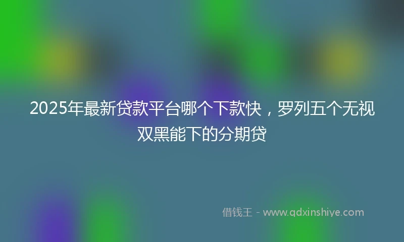 2025年最新贷款平台哪个下款快，罗列五个无视双黑能下的分期贷