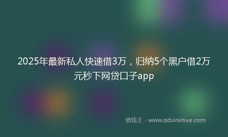 2025年最新私人快速借3万，归纳5个黑户借2万元秒下网贷口子app
