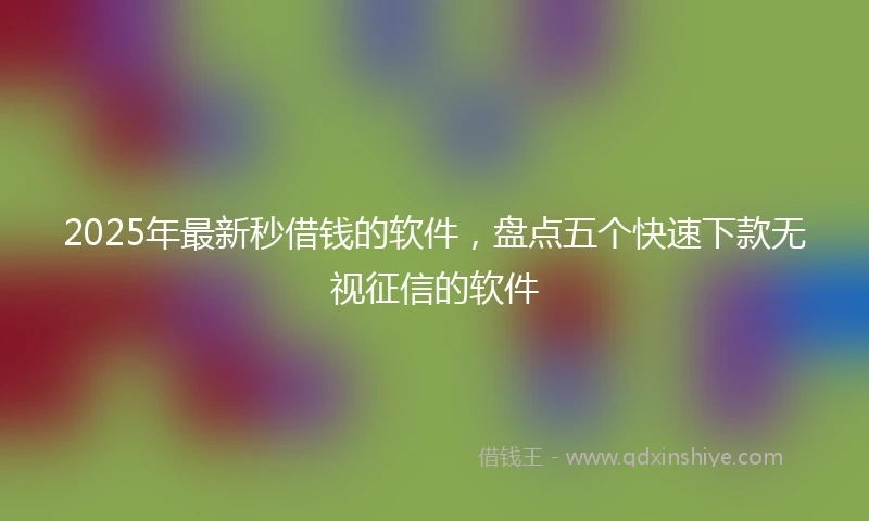2025年最新秒借钱的软件，盘点五个快速下款无视征信的软件