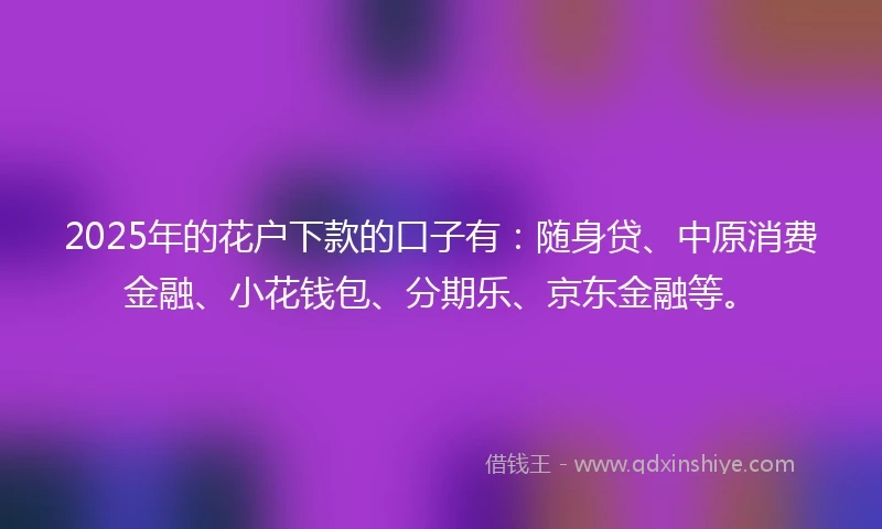 2025年的花户下款的口子有：随身贷、中原消费金融、小花钱包、分期乐、京东金融等。
