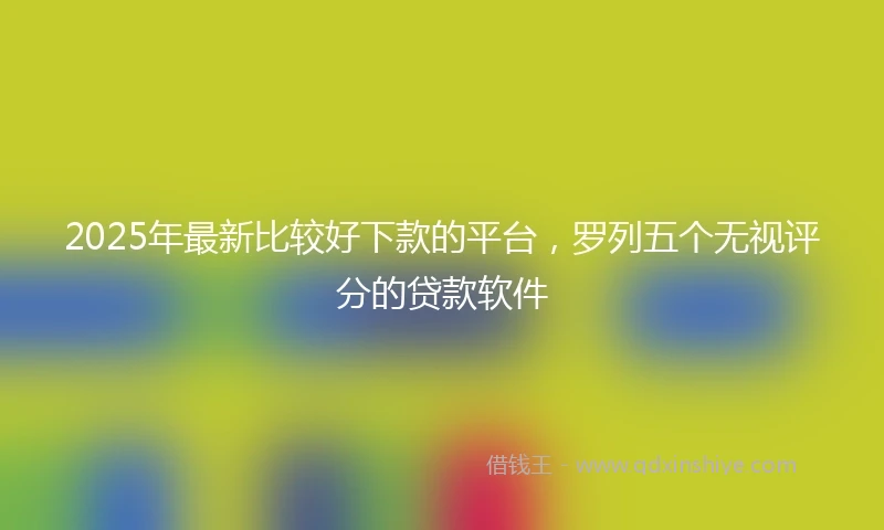 2025年最新比较好下款的平台，罗列五个无视评分的贷款软件
