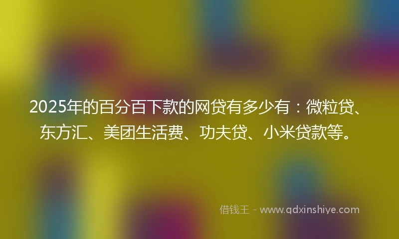 2025年的百分百下款的网贷有多少有：微粒贷、东方汇、美团生活费、功夫贷、小米贷款等。