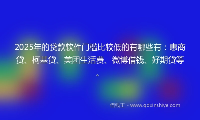 2025年的贷款软件门槛比较低的有哪些有：惠商贷、柯基贷、美团生活费、微博借钱、好期贷等。