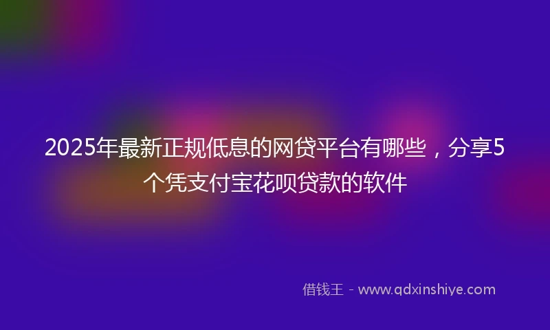 2025年最新正规低息的网贷平台有哪些，分享5个凭支付宝花呗贷款的软件