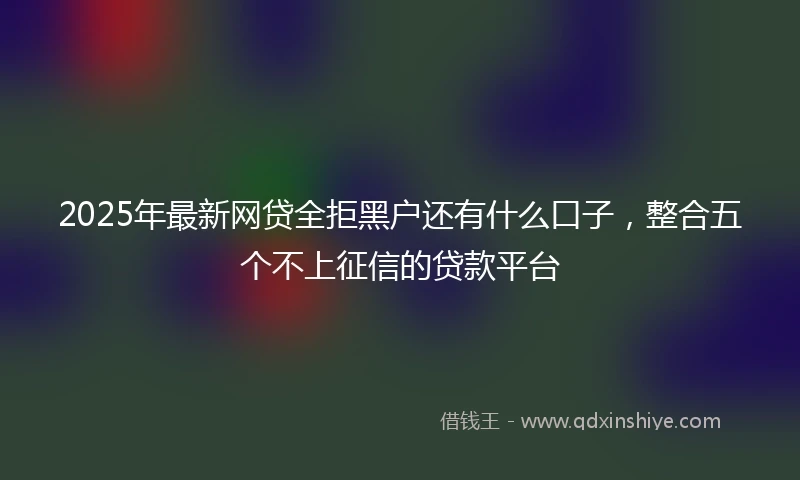 2025年最新网贷全拒黑户还有什么口子，整合五个不上征信的贷款平台