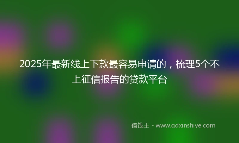 2025年最新线上下款最容易申请的，梳理5个不上征信报告的贷款平台