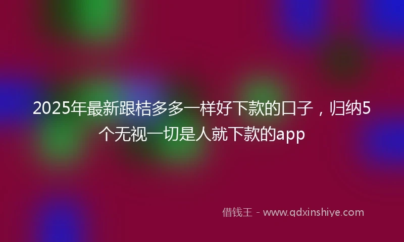 2025年最新跟桔多多一样好下款的口子,归纳5个无视一切是人就下款的app
