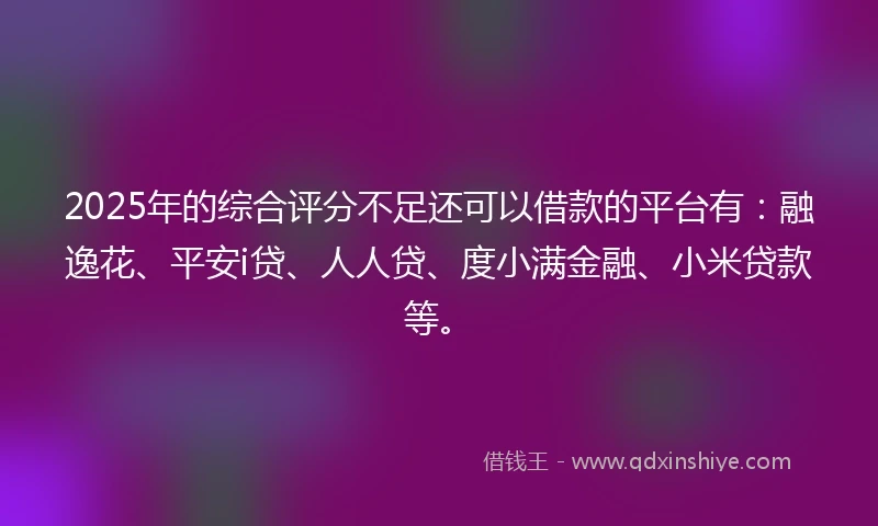 2025年的综合评分不足还可以借款的平台有：融逸花、平安i贷、人人贷、度小满金融、小米贷款等。
