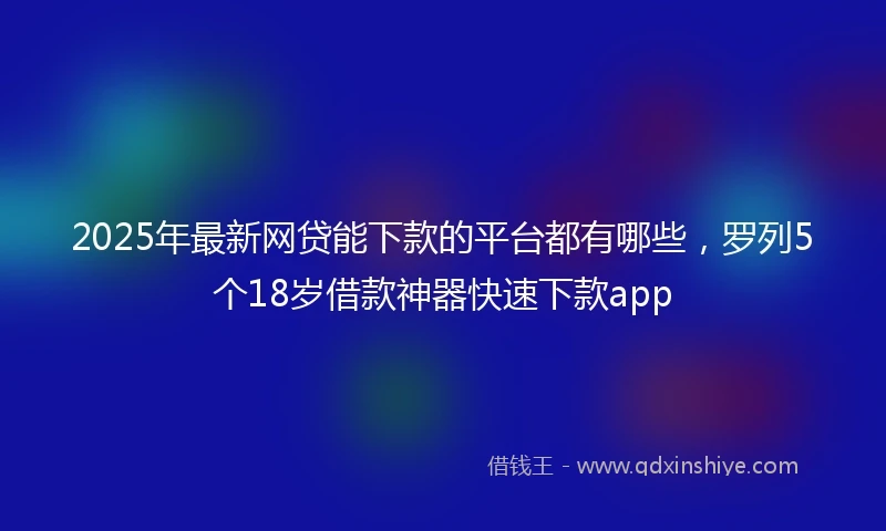 2025年最新网贷能下款的平台都有哪些，罗列5个18岁借款神器快速下款app