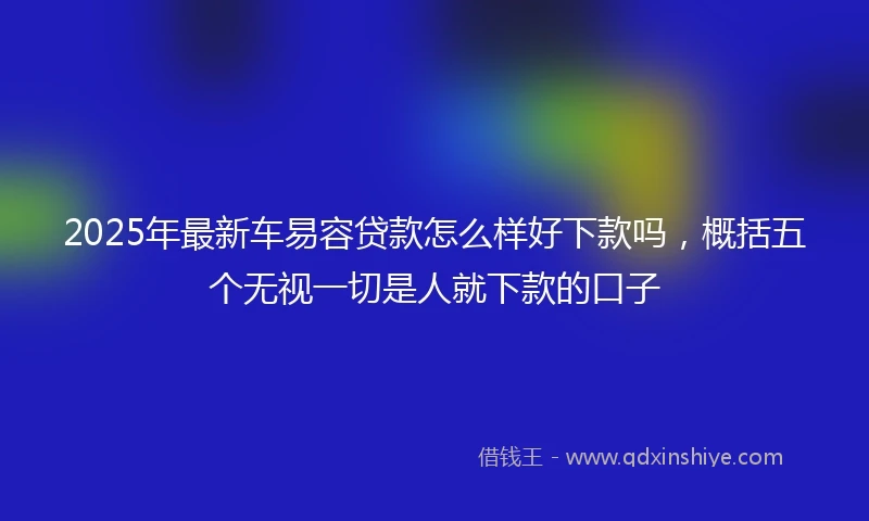 2025年最新车易容贷款怎么样好下款吗，概括五个无视一切是人就下款的口子