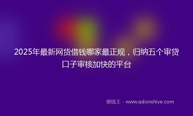2025年最新网货借钱哪家最正规，归纳五个审贷口子审核加快的平台