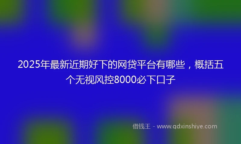2025年最新近期好下的网贷平台有哪些，概括五个无视风控8000必下口子