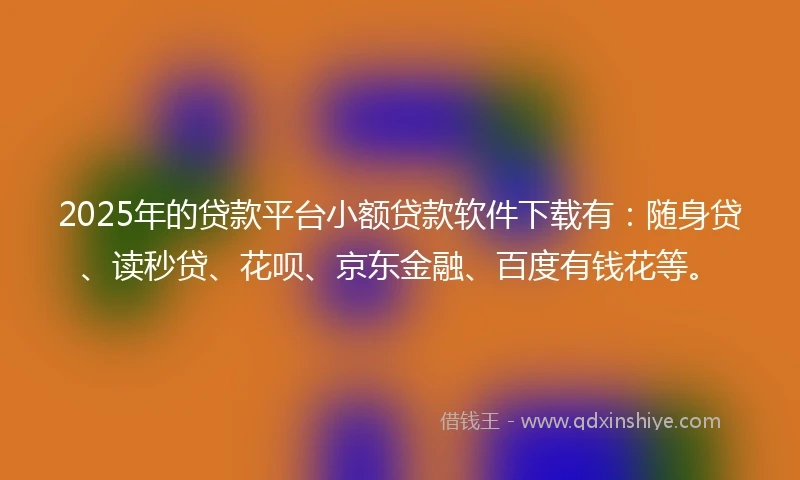 2025年的贷款平台小额贷款软件下载有：随身贷、读秒贷、花呗、京东金融、百度有钱花等。