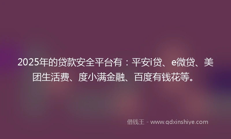 2025年的贷款安全平台有：平安i贷、e微贷、美团生活费、度小满金融、百度有钱花等。