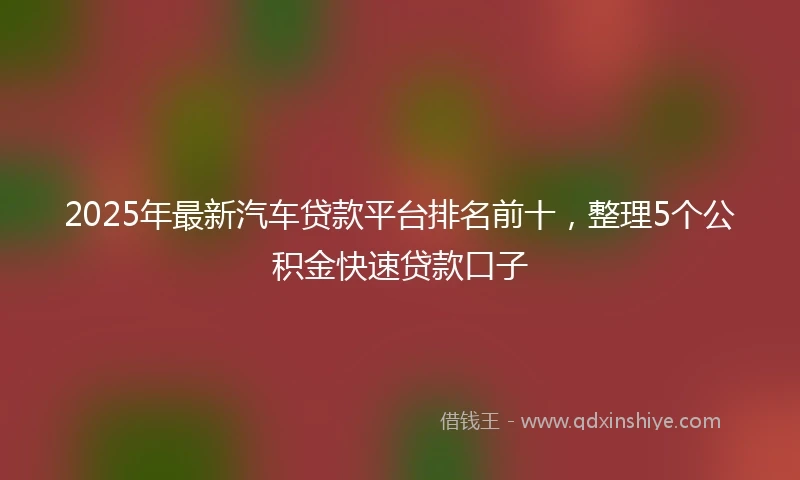 2025年最新汽车贷款平台排名前十，整理5个公积金快速贷款口子