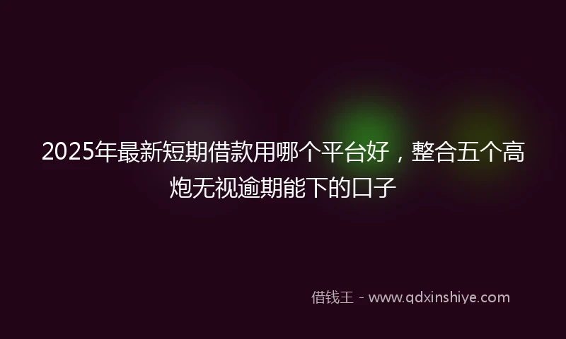2025年最新短期借款用哪个平台好，整合五个高炮无视逾期能下的口子