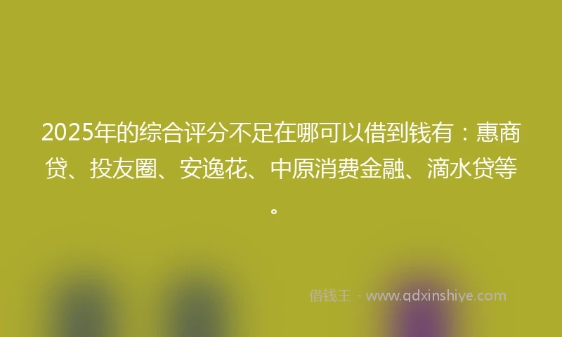 2025年的综合评分不足在哪可以借到钱有：惠商贷、投友圈、安逸花、中原消费金融、滴水贷等。