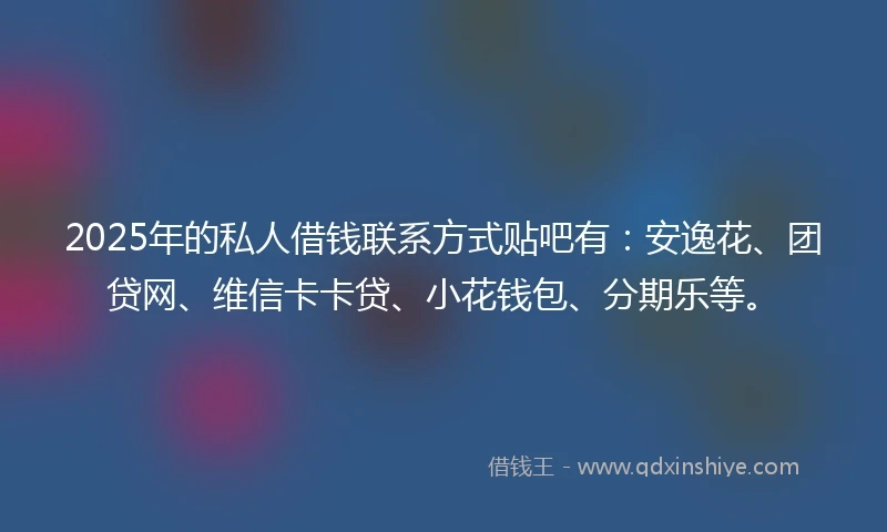 2025年的私人借钱联系方式贴吧有：安逸花、团贷网、维信卡卡贷、小花钱包、分期乐等。