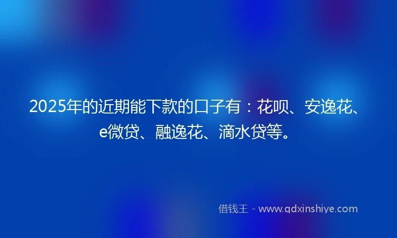 2025年的近期能下款的口子有：花呗、安逸花、e微贷、融逸花、滴水贷等。