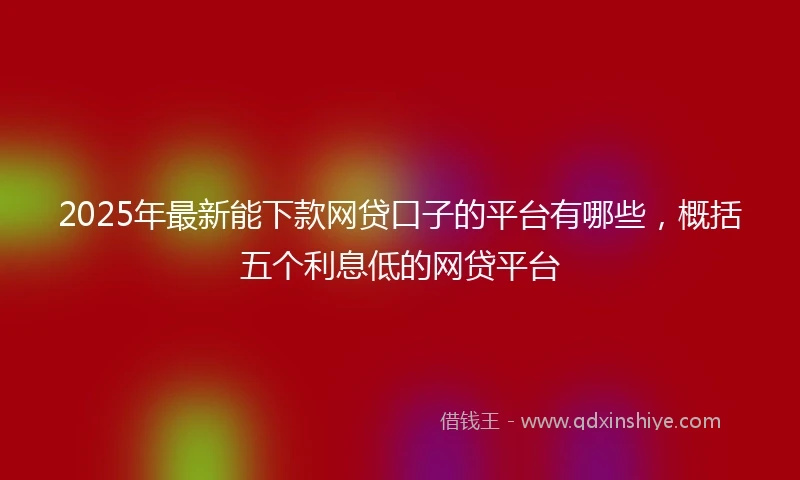2025年最新能下款网贷口子的平台有哪些，概括五个利息低的网贷平台
