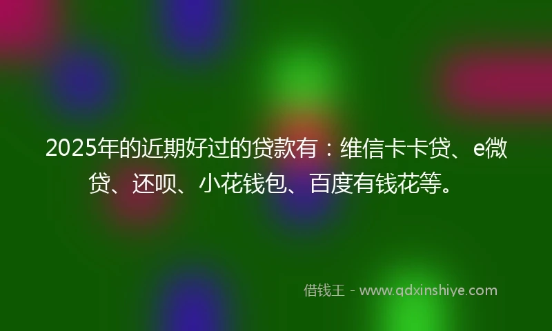 2025年的近期好过的贷款有：维信卡卡贷、e微贷、还呗、小花钱包、百度有钱花等。