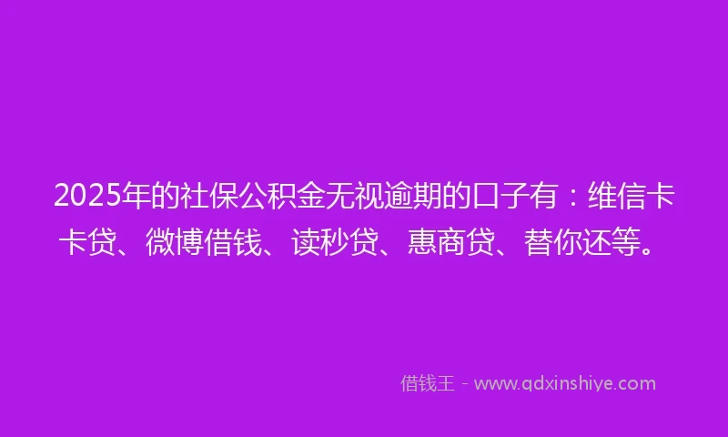 2025年的社保公积金无视逾期的口子有：维信卡卡贷、微博借钱、读秒贷、惠商贷、替你还等。