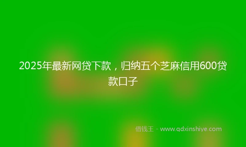 2025年最新网贷下款，归纳五个芝麻信用600贷款口子