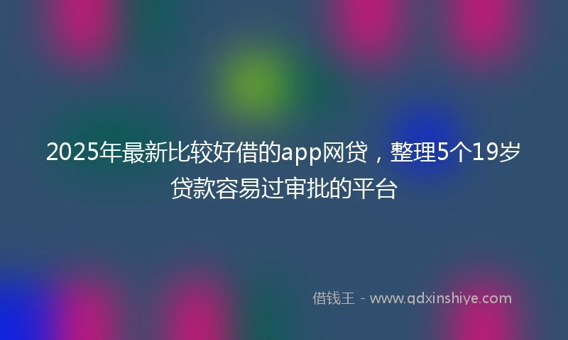 2025年最新比较好借的app网贷，整理5个19岁贷款容易过审批的平台