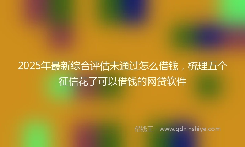 2025年最新综合评估未通过怎么借钱，梳理五个征信花了可以借钱的网贷软件