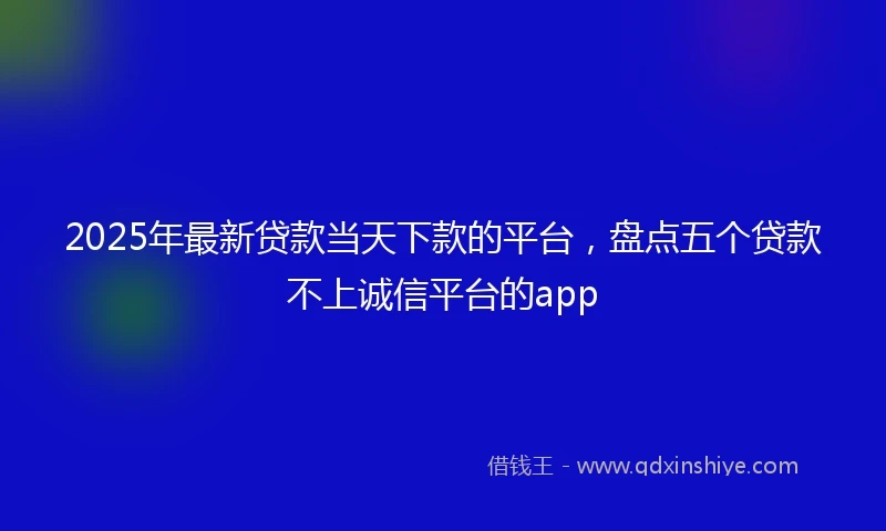 2025年最新贷款当天下款的平台，盘点五个贷款不上诚信平台的app