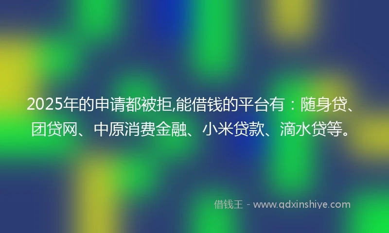 2025年的申请都被拒,能借钱的平台有:随身贷、团贷网、中原消费金融、小米贷款、滴水贷等。