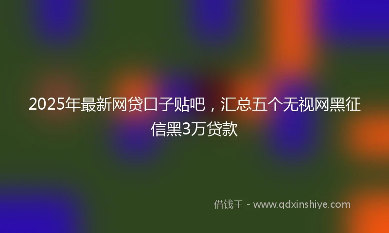 2025年最新网贷口子贴吧，汇总五个无视网黑征信黑3万贷款