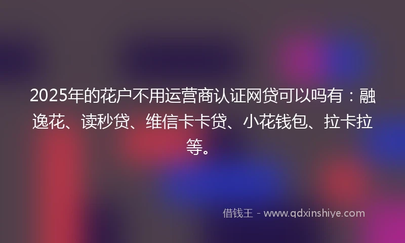 2025年的花户不用运营商认证网贷可以吗有：融逸花、读秒贷、维信卡卡贷、小花钱包、拉卡拉等。